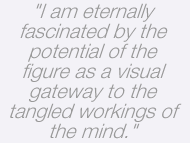 I am eternally fascinated by the potential of the figure as a visual gateway to the tangled workings of the mind.
